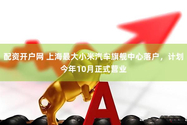 配资开户网 上海最大小米汽车旗舰中心落户，计划今年10月正式营业
