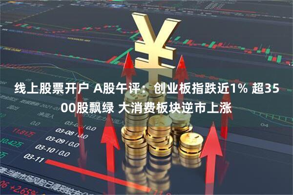 线上股票开户 A股午评：创业板指跌近1% 超3500股飘绿 大消费板块逆市上涨