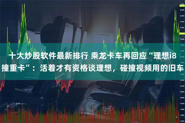 十大炒股软件最新排行 乘龙卡车再回应“理想i8撞重卡”：活着才有资格谈理想，碰撞视频用的旧车