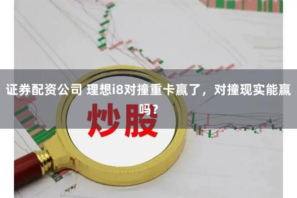证券配资公司 理想i8对撞重卡赢了，对撞现实能赢吗？