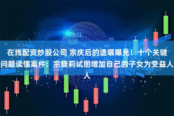 在线配资炒股公司 宗庆后的遗嘱曝光！十个关键问题读懂案件：宗馥莉试图增加自己的子女为受益人