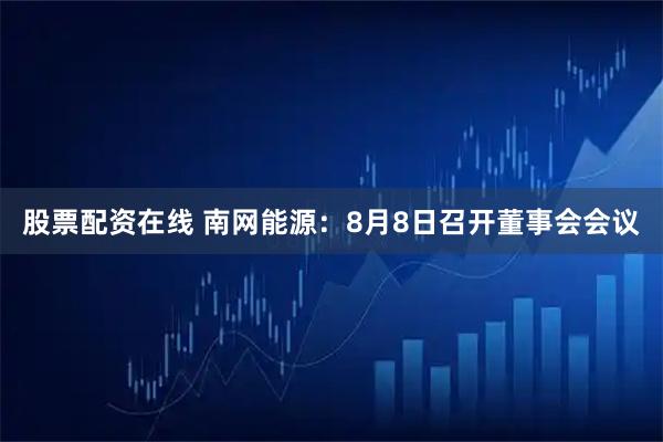 股票配资在线 南网能源：8月8日召开董事会会议