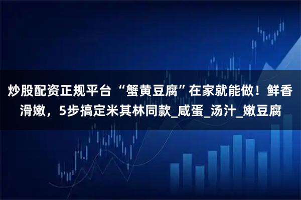 炒股配资正规平台 “蟹黄豆腐”在家就能做！鲜香滑嫩，5步搞定米其林同款_咸蛋_汤汁_嫩豆腐