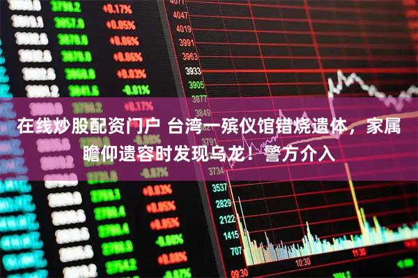 在线炒股配资门户 台湾一殡仪馆错烧遗体，家属瞻仰遗容时发现乌龙！警方介入