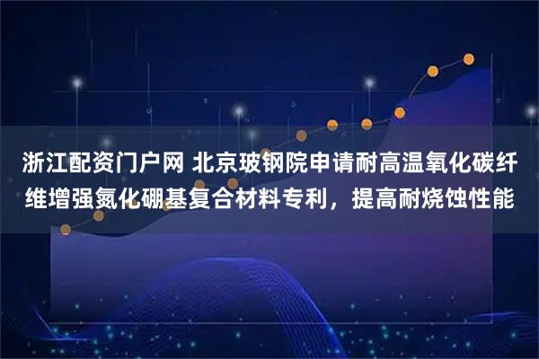 浙江配资门户网 北京玻钢院申请耐高温氧化碳纤维增强氮化硼基复合材料专利，提高耐烧蚀性能