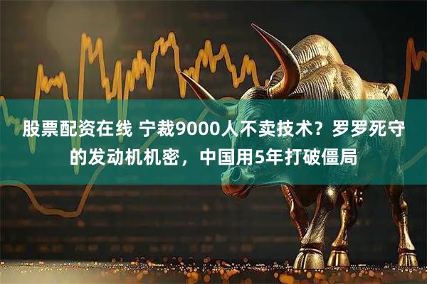 股票配资在线 宁裁9000人不卖技术？罗罗死守的发动机机密，中国用5年打破僵局