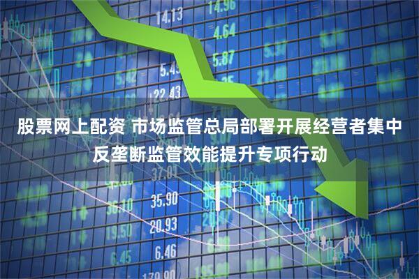 股票网上配资 市场监管总局部署开展经营者集中反垄断监管效能提升专项行动