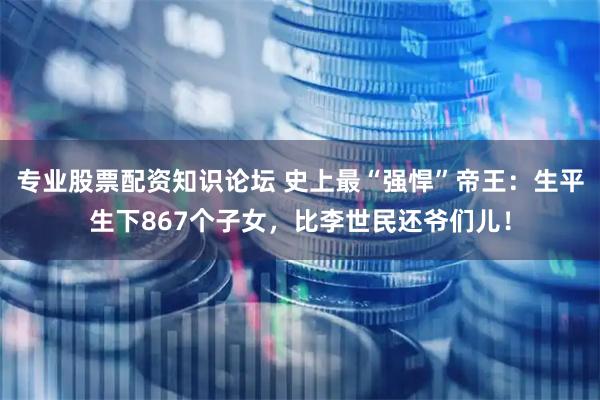 专业股票配资知识论坛 史上最“强悍”帝王：生平生下867个子女，比李世民还爷们儿！