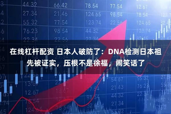 在线杠杆配资 日本人破防了：DNA检测日本祖先被证实，压根不是徐福，闹笑话了